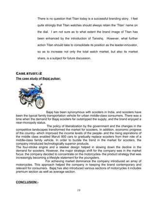 There is no question that Titan today is a successful branding story. I feel

               quite strongly that Titan watches should always retain the ‘Titan’ name on

               the dial. I am not sure as to what extent the brand image of Titan has

               been enhanced by the introduction of Tanishq. However, what further

               action Titan should take to consolidate its position as the leader-innovator,

               so as to increase not only the total watch market, but also its market

               share, is a subject for future discussion.



Case study:-2
The case study of Bajaj pulsar:




                       Bajaj has been synonymous with scooters in India, and scooters have
been the typical family transportation vehicle for urban middle-class consumers. There was a
time when the demand for Bajaj scooters far outstripped the supply, and the brand enjoyed a
near-monopoly status.
                        The policy of liberalization by the government and the changes in the
competitive landscapes transformed the market for scooters. In addition, economic progress
of the country- which improved the income levels of the people- and the rising aspirations of
the middle class enabled Maruti 800 cars to gradually replace scooters from their role of a
middle-class family vehicle. In order to buckle the trend in the market for scooters, the
company introduced technologically superior products.
The four-stroke engine and a sleeker design helped in slowing down the decline in the
demand for scooters. However, the major strategic shift for the company was in the market
focus: the company decided to concentrate on the motorcycles- the product strategy that was
increasingly becoming a lifestyle statement for the youngsters.
                       For achieving market dominance the company introduced an array of
motorcycles. This approach helped the company in keeping the brand contemporary and
relevant for consumers. Bajaj has also introduced various sections of motorcycles it includes
premium section as well as average section.


CONCLUSION:-

                                              19
 