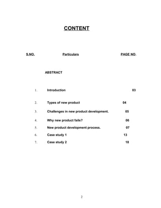 CONTENT



S.NO.                   Particulars                    PAGE NO.




             ABSTRACT




        1.    Introduction                                    03


        2.    Types of new product                      04

        3.    Challenges in new product development.     05

        4.    Why new product fails?                     06

        5.    New product development process.           07

        6.    Case study 1                              13

        7.    Case study 2                               18




                                      2
 