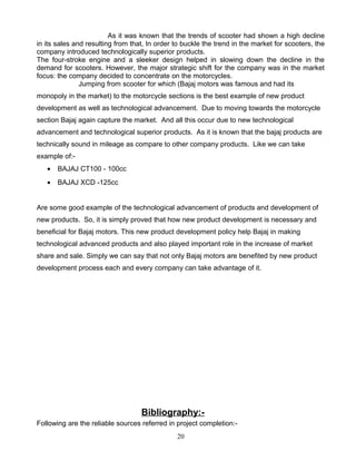 As it was known that the trends of scooter had shown a high decline
in its sales and resulting from that, In order to buckle the trend in the market for scooters, the
company introduced technologically superior products.
The four-stroke engine and a sleeker design helped in slowing down the decline in the
demand for scooters. However, the major strategic shift for the company was in the market
focus: the company decided to concentrate on the motorcycles.
               Jumping from scooter for which (Bajaj motors was famous and had its
monopoly in the market) to the motorcycle sections is the best example of new product
development as well as technological advancement. Due to moving towards the motorcycle
section Bajaj again capture the market. And all this occur due to new technological
advancement and technological superior products. As it is known that the bajaj products are
technically sound in mileage as compare to other company products. Like we can take
example of:-
   •   BAJAJ CT100 - 100cc
   •   BAJAJ XCD -125cc


Are some good example of the technological advancement of products and development of
new products. So, it is simply proved that how new product development is necessary and
beneficial for Bajaj motors. This new product development policy help Bajaj in making
technological advanced products and also played important role in the increase of market
share and sale. Simply we can say that not only Bajaj motors are benefited by new product
development process each and every company can take advantage of it.




                                   Bibliography:-
Following are the reliable sources referred in project completion:-
                                               20
 