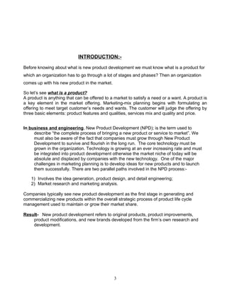 INTRODUCTION:-

Before knowing about what is new product development we must know what is a product for
which an organization has to go through a lot of stages and phases? Then an organization
comes up with his new product in the market.

So let’s see what is a product?
A product is anything that can be offered to a market to satisfy a need or a want. A product is
a key element in the market offering. Marketing-mix planning begins with formulating an
offering to meet target customer’s needs and wants. The customer will judge the offering by
three basic elements: product features and qualities, services mix and quality and price.


In business and engineering, New Product Development (NPD); is the term used to
     describe “the complete process of bringing a new product or service to market”. We
     must also be aware of the fact that companies must grow through New Product
     Development to survive and flourish in the long run. The core technology must be
     grown in the organization. Technology is growing at an ever increasing rate and must
     be integrated into product development otherwise the market niche of today will be
     absolute and displaced by companies with the new technology. One of the major
     challenges in marketing planning is to develop ideas for new products and to launch
     them successfully. There are two parallel paths involved in the NPD process:-

    1) Involves the idea generation, product design, and detail engineering;
    2) Market research and marketing analysis.

Companies typically see new product development as the first stage in generating and
commercializing new products within the overall strategic process of product life cycle
management used to maintain or grow their market share.

Result- New product development refers to original products, product improvements,
    product modifications, and new brands developed from the firm’s own research and
    development.




                                               3
 