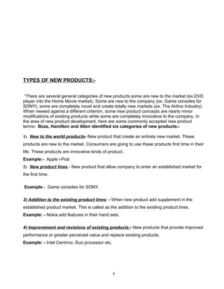 TYPES OF NEW PRODUCTS:-


 “There are several general categories of new products some are new to the market (ex.DVD
player into the Home Movie market). Some are new to the company (ex. Game consoles for
SONY), some are completely novel and create totally new markets (ex. The Airline Industry).
When viewed against a different criterion, some new product concepts are nearly minor
modifications of existing products while some are completely innovative to the company. In
the area of new product development, here are some commonly accepted new product
terms- Bozz, Hamilton and Allen identified six categories of new products:-

1) New to the world products- New product that create an entirely new market. These
products are new to the market. Consumers are going to use these products first time in their
life. These products are innovative kinds of product.
Example:- Apple i-Pod
2) New product lines - New product that allow company to enter an established market for
the first time.

Example:- Game consoles for SONY.

3) Addition to the existing product lines: - When new product add supplement in the
established product market. This is called as the addition to the existing product lines.
Example: - Nokia add features in their hand sets.

4) Improvement and revisions of existing products:- New products that provide improved
performance or greater perceived value and replace existing products.
Example: - Intel Centrino, Duo processor etc.




                                                4
 