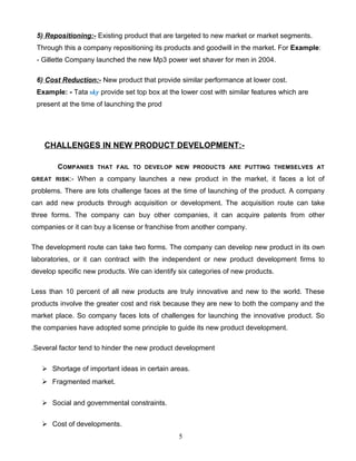 5) Repositioning:- Existing product that are targeted to new market or market segments.
 Through this a company repositioning its products and goodwill in the market. For Example:
 - Gillette Company launched the new Mp3 power wet shaver for men in 2004.

 6) Cost Reduction:- New product that provide similar performance at lower cost.
 Example: - Tata sky provide set top box at the lower cost with similar features which are
 present at the time of launching the prod




    CHALLENGES IN NEW PRODUCT DEVELOPMENT:-

        COMPANIES    THAT FAIL TO DEVELOP NEW PRODUCTS ARE PUTTING THEMSELVES AT

GREAT RISK:-   When a company launches a new product in the market, it faces a lot of
problems. There are lots challenge faces at the time of launching of the product. A company
can add new products through acquisition or development. The acquisition route can take
three forms. The company can buy other companies, it can acquire patents from other
companies or it can buy a license or franchise from another company.

The development route can take two forms. The company can develop new product in its own
laboratories, or it can contract with the independent or new product development firms to
develop specific new products. We can identify six categories of new products.

Less than 10 percent of all new products are truly innovative and new to the world. These
products involve the greater cost and risk because they are new to both the company and the
market place. So company faces lots of challenges for launching the innovative product. So
the companies have adopted some principle to guide its new product development.

.Several factor tend to hinder the new product development

    Shortage of important ideas in certain areas.
    Fragmented market.


    Social and governmental constraints.


    Cost of developments.
                                               5
 