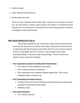  Capital shortage.


  Faster required development time.


  Shorter product life cycle.

    There are some successful factors which help in making the new product a success
    one. One key product is making superior product and another is well defined product
    concept prior to the development. Other factors are market synergy,quality of execution
    in all stages & market attractiveness.




WHY NEW PRODUCTS FAILS?
             New product development can be quite risky. New product continues to fail at
      disturbing rate. New product can fail for many reasons. New product continues to fail
      at a disturbing rate. Recent studies put the failure rate of the new consumer products
      at 95% in United States and 90% in Europe. It may be happen due to weak
      positioning strategy or may be the weak pricing strategy. There are some more
      important reasons which are as follows:-



  1. Poor organization system for handling New Product Ideas:-
         •   Poor criteria of working regarding new products.
         •   Poor or weak procedures undertakings.
         •   Poor coordination and co-operation between departments. They may be
             marketing, finance. Production etc.

  2. Poor forecasting and market research:-
         •   Unaware to the environment of marketing and audit sequences as well as poor
             anticipation and prediction about market.
         •   Marketing myopia

  3. Poor market planning:-
         •   Poor long term planning
                                             6
 