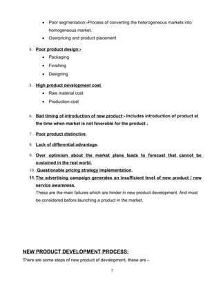 •   Poor segmentation:-Process of converting the heterogeneous markets into
             homogeneous market.
         •   Overpricing and product placement

   4. Poor product design:-
         •   Packaging
         •   Finishing
         •   Designing

   5. High product development cost
         •   Raw material cost
         •   Production cost


   6. Bad timing of introduction of new product:- Includes introduction of product at
      the time when market is not favorable for the product .

   7. Poor product distinctive .

   8. Lack of differential advantage.

   9. Over optimism about the market plans leads to forecast that cannot be
      sustained in the real world.
   10. Questionable pricing strategy implementation.
   11. The advertising campaign generates an insufficient level of new product / new
      service awareness.
      These are the main failures which are hinder in new product development. And must
      be considered before launching a product in the market.




NEW PRODUCT DEVELOPMENT PROCESS:
There are some steps of new product of development, these are –

                                            7
 
