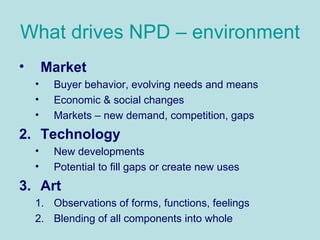 What drives NPD – environment Market   Buyer behavior, evolving needs and means Economic & social changes Markets – new demand, competition, gaps Technology New developments Potential to fill gaps or create new uses Art Observations of forms, functions, feelings Blending of all components into whole 