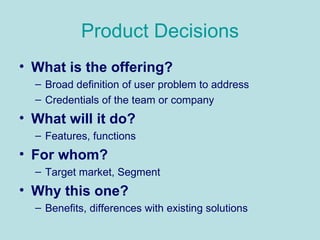 Product Decisions What is the offering? Broad definition of user problem to address Credentials of the team or company What will it do? Features, functions For whom? Target market, Segment Why this one? Benefits, differences with existing solutions 