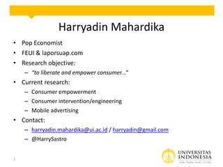 Harryadin Mahardika
• Pop Economist
• FEUI & laporsuap.com
• Research objective:
– “to liberate and empower consumer...”

• Current research:
– Consumer empowerment
– Consumer intervention/engineering
– Mobile advertising

• Contact:
– harryadin.mahardika@ui.ac.id / harryadin@gmail.com
– @HarrySastro
2

 