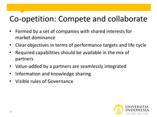 Co-opetition: Compete and collaborate
• Formed by a set of companies with shared interests for
market dominance
• Clear objectives in terms of performance targets and life cycle
• Required capabilities should be available in the mix of
partners
• Value-added by a partners are seamlessly integrated
• Information and knowledge sharing
• Visible rules of Governance

22

 
