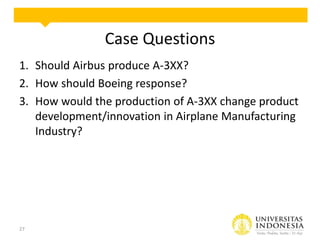 Case Questions
1. Should Airbus produce A-3XX?
2. How should Boeing response?
3. How would the production of A-3XX change product
development/innovation in Airplane Manufacturing
Industry?

27

 