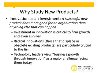 Why Study New Products?
• Innovation as an Investment: A successful new
product does more good for an organization than
anything else that can happen
– Investment in innovation is critical to firm growth
and even survival.
– Radical innovations (those that displace or
obsolete existing products) are particularly crucial
to the firm.
– Technology leaders view “business growth
through innovation” as a major challenge facing
them today.

 