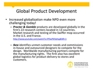 Global Product Development
• Increased globalization make NPD even more
challenging today!
– Procter & Gamble products are developed globally in the
firm’s 22 research centers located in 13 countries.
Market research and testing of the Swiffer mop occurred
in the U.S. and France.
http://www.youtube.com/watch?v=PFbeP6YqHzg&NR=1

– Ikea identifies unmet customer needs and commissions
in-house and outsourced designers to compete for the
design. Worldwide manufacturing partners compete for
the manufacturing rights. The firm also has excellent
global logistics for product delivery to stores and
customers.

 