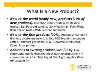 What Is a New Product?
• New-to-the-world (really-new) products (10% of
new products): Inventions that create a whole new
market. Ex.: Polaroid camera, Sony Walkman, Palm Pilot,
Rollerblade skates, P&G Febreze and Dryel.
• New-to-the-firm products (20%): Products that take a
firm into a category new to it. Ex.: P&G brand shampoo or
coffee, Hallmark gift items, AT&T Universal credit card,
Canon laser printer.
• Additions to existing product lines (26%): Line
extensions and flankers that flesh out the product line in
current markets. Ex.: Tide Liquid, Bud Light, Apple’s iMac,
HP LaserJet 7P.

 