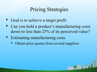 Pricing Strategies 
 Goal is to achieve a target profit 
 Can you hold a product’s manufacturing costs 
down to less than 25% of its perceived value? 
 Estimating manufacturing costs 
 Obtain price quotes from several suppliers 
 
