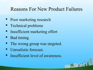 Reasons For New Product Failures 
 Poor marketing research 
 Technical problems 
 Insufficient marketing effort 
 Bad timing 
 The wrong group was targeted. 
 Unrealistic forecast. 
 Insufficient level of awareness. 
 