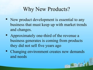 Why New Products? 
 New product development is essential to any 
business that must keep up with market trends 
and changes. 
 Approximately one-third of the revenue a 
business generates is coming from products 
they did not sell five years ago 
 Changing environment creates new demands 
and needs 
 