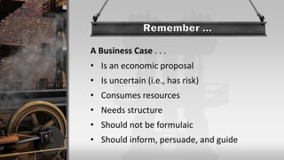 A Business Case . . .
• Is an economic proposal
• Is uncertain (i.e., has risk)
• Consumes resources
• Needs structure
• Should not be formulaic
• Should inform, persuade, and guide
 