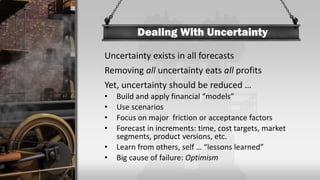 Dealing With Uncertainty
Uncertainty exists in all forecasts
Removing all uncertainty eats all profits
Yet, uncertainty should be reduced …
• Build and apply financial “models”
• Use scenarios
• Focus on major friction or acceptance factors
• Forecast in increments: time, cost targets, market
segments, product versions, etc.
• Learn from others, self … “lessons learned”
• Big cause of failure: Optimism
 