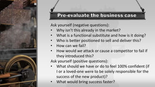 Ask yourself (negative questions):
• Why isn’t this already in the market?
• What is a functional substitute and how is it doing?
• Who is better positioned to sell and deliver this?
• How can we fail?
• How would we attack or cause a competitor to fail if
they introduced this?
Ask yourself (positive questions):
• What should we have or do to feel 100% confident (if
I or a loved-one were to be solely responsible for the
success of the new product)?
• What would bring success faster?
 
