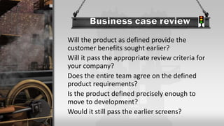 Will the product as defined provide the
customer benefits sought earlier?
Will it pass the appropriate review criteria for
your company?
Does the entire team agree on the defined
product requirements?
Is the product defined precisely enough to
move to development?
Would it still pass the earlier screens?
 