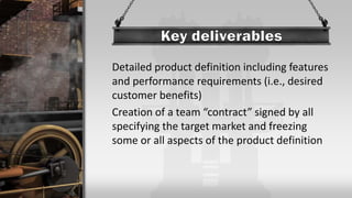 Detailed product definition including features
and performance requirements (i.e., desired
customer benefits)
Creation of a team “contract” signed by all
specifying the target market and freezing
some or all aspects of the product definition
 