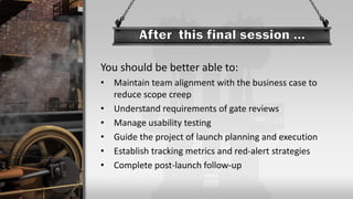 You should be better able to:
• Maintain team alignment with the business case to
reduce scope creep
• Understand requirements of gate reviews
• Manage usability testing
• Guide the project of launch planning and execution
• Establish tracking metrics and red-alert strategies
• Complete post-launch follow-up
 