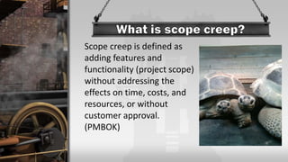 Scope creep is defined as
adding features and
functionality (project scope)
without addressing the
effects on time, costs, and
resources, or without
customer approval.
(PMBOK)
 