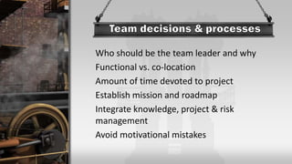 Who should be the team leader and why
Functional vs. co-location
Amount of time devoted to project
Establish mission and roadmap
Integrate knowledge, project & risk
management
Avoid motivational mistakes
 