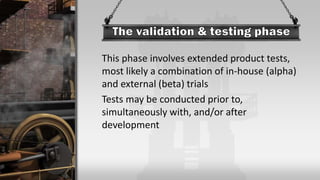 This phase involves extended product tests,
most likely a combination of in-house (alpha)
and external (beta) trials
Tests may be conducted prior to,
simultaneously with, and/or after
development
 