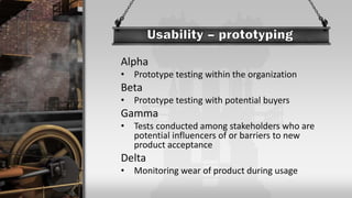 Alpha
• Prototype testing within the organization
Beta
• Prototype testing with potential buyers
Gamma
• Tests conducted among stakeholders who are
potential influencers of or barriers to new
product acceptance
Delta
• Monitoring wear of product during usage
 