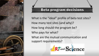 What is the “ideal” profile of beta test sites?
How many test sites (and why)?
How long should the program be?
Who pays for what?
What are the mutual communication and
support requirements?
 