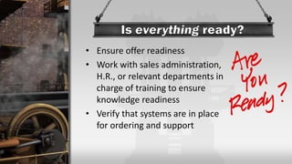 • Ensure offer readiness
• Work with sales administration,
H.R., or relevant departments in
charge of training to ensure
knowledge readiness
• Verify that systems are in place
for ordering and support
 