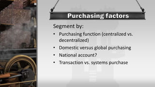 Segment by:
• Purchasing function (centralized vs.
decentralized)
• Domestic versus global purchasing
• National account?
• Transaction vs. systems purchase
 