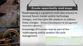 Roadmapping is a graphical multi-step process to
forecast future market and/or technology
changes, and then plan the products to address
these changes. (Product Development & Management
Association glossary.)
Knowledge of S-curves may be part of the
roadmapping and/or product life-cycle
management.
 