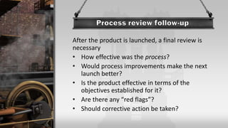 After the product is launched, a final review is
necessary
• How effective was the process?
• Would process improvements make the next
launch better?
• Is the product effective in terms of the
objectives established for it?
• Are there any “red flags”?
• Should corrective action be taken?
 