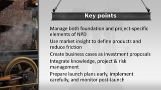 Manage both foundation and project-specific
elements of NPD
Use market insight to define products and
reduce friction
Create business cases as investment proposals
Integrate knowledge, project & risk
management
Prepare launch plans early, implement
carefully, and monitor post-launch
 