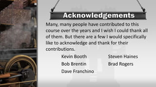 Many, many people have contributed to this
course over the years and I wish I could thank all
of them. But there are a few I would specifically
like to acknowledge and thank for their
contributions.
Kevin Booth Steven Haines
Bob Brentin Brad Rogers
Dave Franchino
 