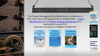 The Product Management ShortRead Series is a collection of
“bite-sized” (about 100 page) books on selected topics . Product
Management 101 and Product Strategy & Roadmaps were
published in January 2017.
Creatively Innovative is scheduled for late 2017.
 