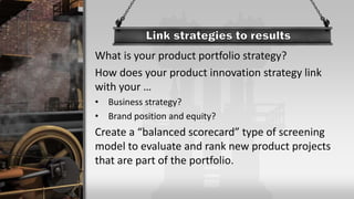 What is your product portfolio strategy?
How does your product innovation strategy link
with your …
• Business strategy?
• Brand position and equity?
Create a “balanced scorecard” type of screening
model to evaluate and rank new product projects
that are part of the portfolio.
 