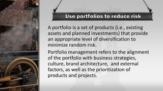 A portfolio is a set of products (i.e., existing
assets and planned investments) that provide
an appropriate level of diversification to
minimize random risk.
Portfolio management refers to the alignment
of the portfolio with business strategies,
culture, brand architecture, and external
factors, as well as the prioritization of
products and projects.
 