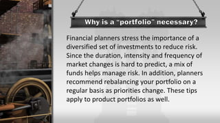 Financial planners stress the importance of a
diversified set of investments to reduce risk.
Since the duration, intensity and frequency of
market changes is hard to predict, a mix of
funds helps manage risk. In addition, planners
recommend rebalancing your portfolio on a
regular basis as priorities change. These tips
apply to product portfolios as well.
 