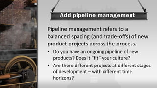 Pipeline management refers to a
balanced spacing (and trade-offs) of new
product projects across the process.
• Do you have an ongoing pipeline of new
products? Does it “fit” your culture?
• Are there different projects at different stages
of development – with different time
horizons?
 