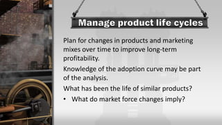 Plan for changes in products and marketing
mixes over time to improve long-term
profitability.
Knowledge of the adoption curve may be part
of the analysis.
What has been the life of similar products?
• What do market force changes imply?
 