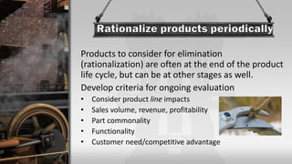Products to consider for elimination
(rationalization) are often at the end of the product
life cycle, but can be at other stages as well.
Develop criteria for ongoing evaluation
• Consider product line impacts
• Sales volume, revenue, profitability
• Part commonality
• Functionality
• Customer need/competitive advantage
 