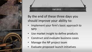By the end of these three days you
should improve your ability to:
• Implement your firm’s basic approach to
NPD
• Use market insight to define products
• Construct and evaluate business cases
• Manage the NP project team
• Evaluate proposed launch initiatives
Fall 2013
 