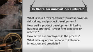 What is your firm’s “posture” toward innovation,
risk-taking, and product development?
How well is product development linked to
business strategy? Is your firm proactive or
reactive?
How active are employees in the process?
What is being or can be done to influence
innovation and creativity?
 