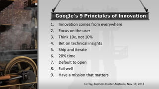 1. Innovation comes from everywhere
2. Focus on the user
3. Think 10x, not 10%
4. Bet on technical insights
5. Ship and iterate
6. 20% time
7. Default to open
8. Fail well
9. Have a mission that matters
Liz Tay, Business Insider Australia, Nov. 19, 2013
 