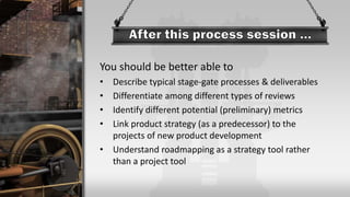 You should be better able to
• Describe typical stage-gate processes & deliverables
• Differentiate among different types of reviews
• Identify different potential (preliminary) metrics
• Link product strategy (as a predecessor) to the
projects of new product development
• Understand roadmapping as a strategy tool rather
than a project tool
 