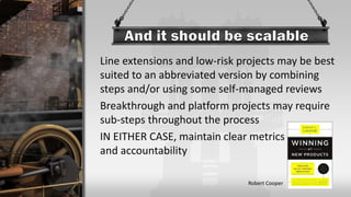 Line extensions and low-risk projects may be best
suited to an abbreviated version by combining
steps and/or using some self-managed reviews
Breakthrough and platform projects may require
sub-steps throughout the process
IN EITHER CASE, maintain clear metrics
and accountability
Robert Cooper
 