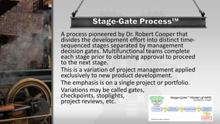 A process pioneered by Dr. Robert Cooper that
divides the development effort into distinct time-
sequenced stages separated by management
decision gates. Multifunctional teams complete
each stage prior to obtaining approval to proceed
to the next stage.
This is a variation of project management applied
exclusively to new product development.
The emphasis is on a single project or portfolio.
Variations may be called gates,
checkpoints, stoplights,
project reviews, etc.
 