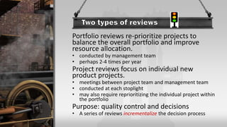 Portfolio reviews re-prioritize projects to
balance the overall portfolio and improve
resource allocation.
• conducted by management team
• perhaps 2-4 times per year
Project reviews focus on individual new
product projects.
• meetings between project team and management team
• conducted at each stoplight
• may also require reprioritizing the individual project within
the portfolio
Purpose: quality control and decisions
• A series of reviews incrementalize the decision process
 